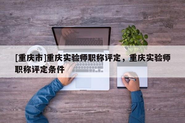 [重慶市]重慶實(shí)驗(yàn)師職稱評定，重慶實(shí)驗(yàn)師職稱評定條件