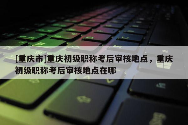 [重慶市]重慶初級(jí)職稱(chēng)考后審核地點(diǎn)，重慶初級(jí)職稱(chēng)考后審核地點(diǎn)在哪