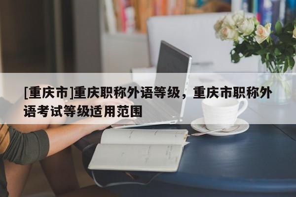 [重慶市]重慶職稱外語等級，重慶市職稱外語考試等級適用范圍