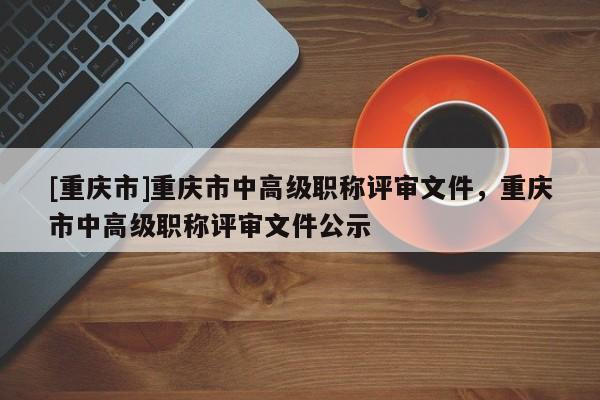 [重慶市]重慶市中高級職稱評審文件，重慶市中高級職稱評審文件公示