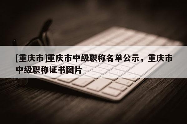 [重慶市]重慶市中級職稱名單公示，重慶市中級職稱證書圖片