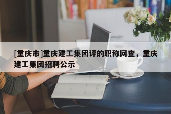 [重慶市]重慶建工集團評的職稱網(wǎng)查，重慶建工集團招聘公示
