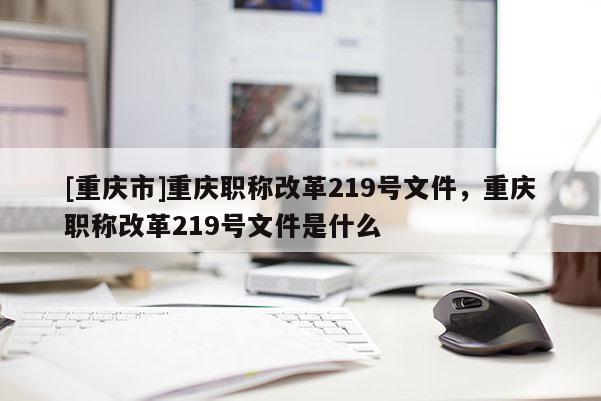 [重慶市]重慶職稱改革219號(hào)文件，重慶職稱改革219號(hào)文件是什么