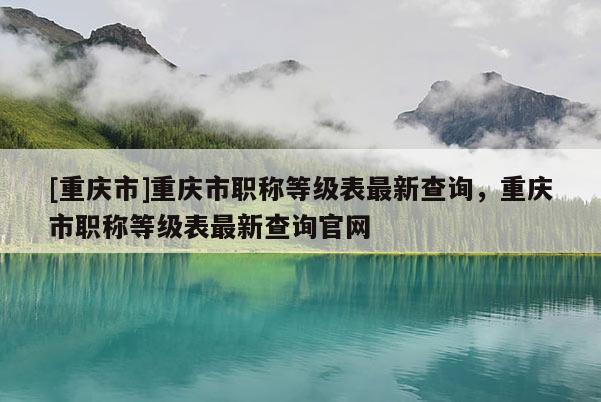 [重慶市]重慶市職稱(chēng)等級(jí)表最新查詢(xún)，重慶市職稱(chēng)等級(jí)表最新查詢(xún)官網(wǎng)
