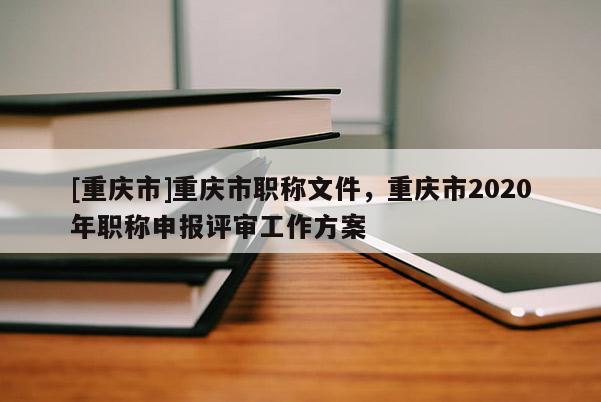 [重慶市]重慶市職稱文件，重慶市2020年職稱申報評審工作方案