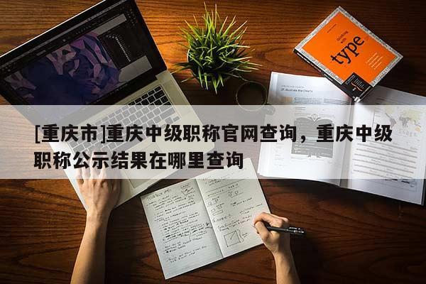 [重慶市]重慶中級職稱官網(wǎng)查詢，重慶中級職稱公示結(jié)果在哪里查詢
