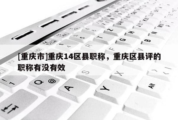 [重慶市]重慶14區(qū)縣職稱，重慶區(qū)縣評(píng)的職稱有沒有效