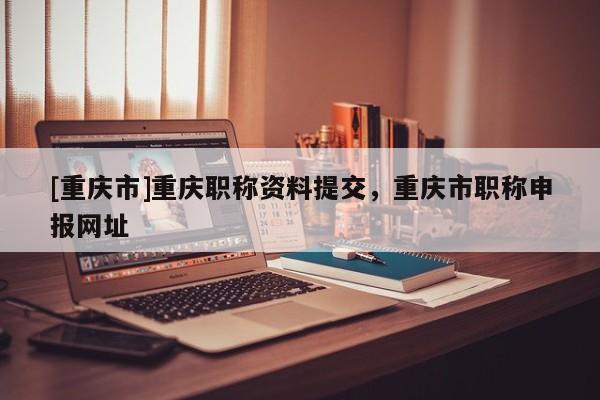 [重慶市]重慶職稱資料提交，重慶市職稱申報(bào)網(wǎng)址