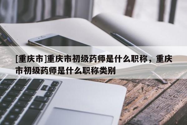 [重慶市]重慶市初級藥師是什么職稱，重慶市初級藥師是什么職稱類別