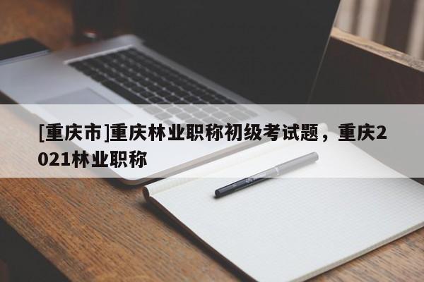 [重慶市]重慶林業(yè)職稱初級考試題，重慶2021林業(yè)職稱