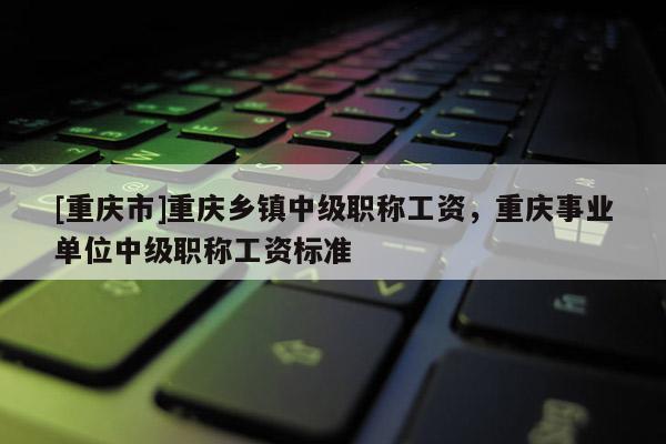 [重慶市]重慶鄉(xiāng)鎮(zhèn)中級(jí)職稱工資，重慶事業(yè)單位中級(jí)職稱工資標(biāo)準(zhǔn)