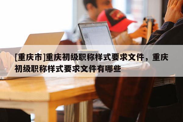 [重慶市]重慶初級職稱樣式要求文件，重慶初級職稱樣式要求文件有哪些