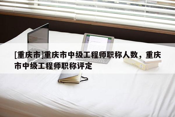 [重慶市]重慶市中級(jí)工程師職稱人數(shù)，重慶市中級(jí)工程師職稱評(píng)定