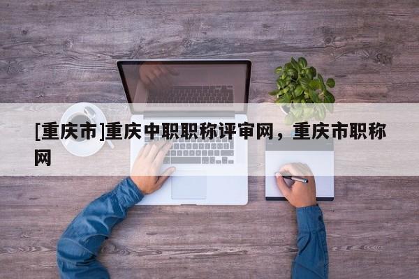 [重慶市]重慶中職職稱(chēng)評(píng)審網(wǎng)，重慶市職稱(chēng)網(wǎng)