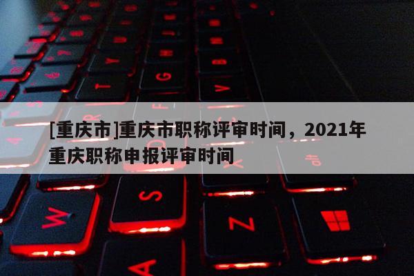 [重慶市]重慶市職稱評審時間，2021年重慶職稱申報評審時間