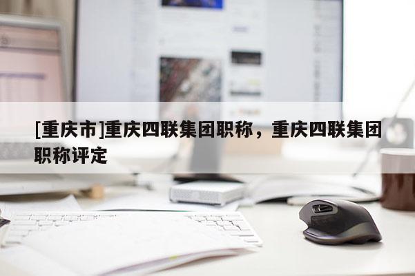 [重慶市]重慶四聯(lián)集團(tuán)職稱，重慶四聯(lián)集團(tuán)職稱評定