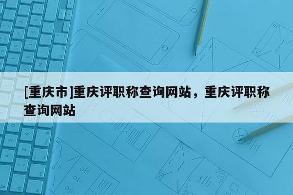 [重慶市]重慶評(píng)職稱查詢網(wǎng)站，重慶評(píng)職稱查詢網(wǎng)站
