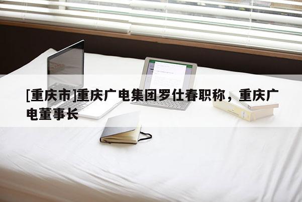 [重慶市]重慶廣電集團(tuán)羅仕春職稱，重慶廣電董事長(zhǎng)