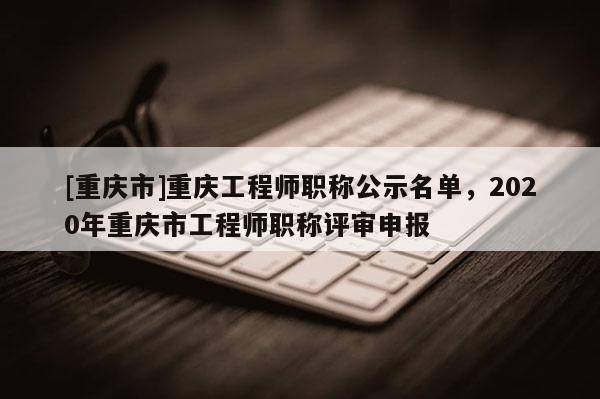 [重慶市]重慶工程師職稱公示名單，2020年重慶市工程師職稱評審申報