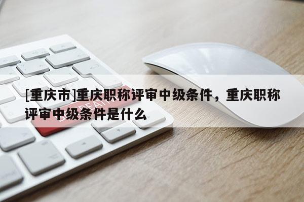 [重慶市]重慶職稱評審中級條件，重慶職稱評審中級條件是什么