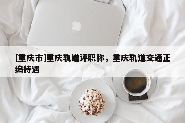 [重慶市]重慶軌道評職稱，重慶軌道交通正編待遇