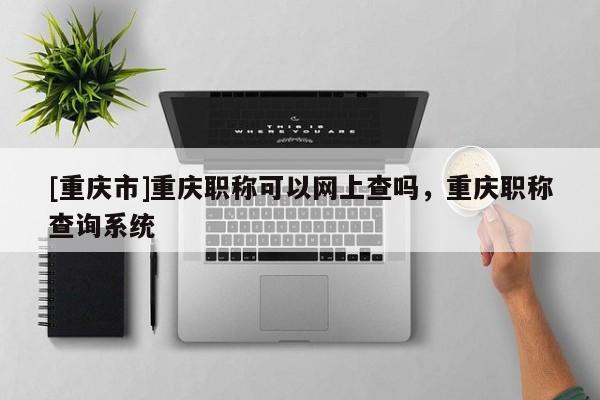 [重慶市]重慶職稱可以網(wǎng)上查嗎，重慶職稱查詢系統(tǒng)