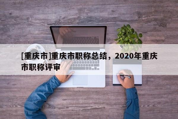 [重慶市]重慶市職稱(chēng)總結(jié)，2020年重慶市職稱(chēng)評(píng)審