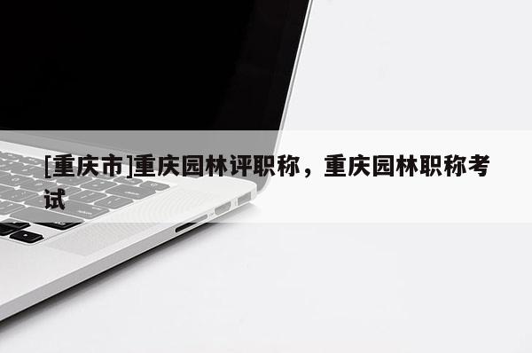 [重慶市]重慶園林評職稱，重慶園林職稱考試