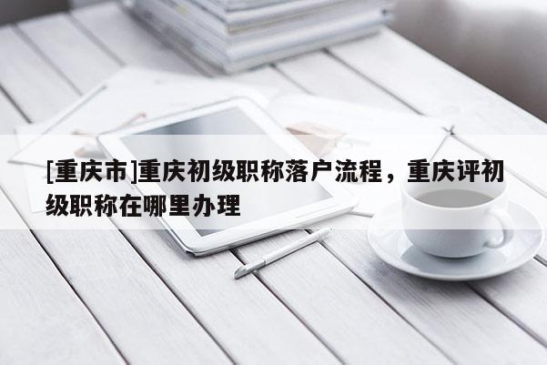 [重慶市]重慶初級職稱落戶流程，重慶評初級職稱在哪里辦理