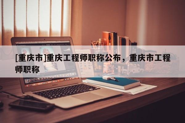 [重慶市]重慶工程師職稱(chēng)公布，重慶市工程師職稱(chēng)