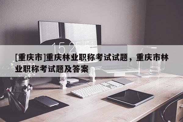 [重慶市]重慶林業(yè)職稱考試試題，重慶市林業(yè)職稱考試題及答案