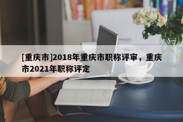 [重慶市]2018年重慶市職稱評審，重慶市2021年職稱評定