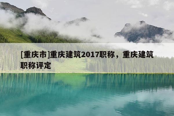 [重慶市]重慶建筑2017職稱，重慶建筑職稱評(píng)定
