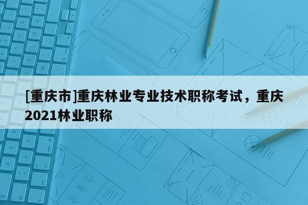 [重慶市]重慶林業(yè)專業(yè)技術(shù)職稱考試，重慶2021林業(yè)職稱