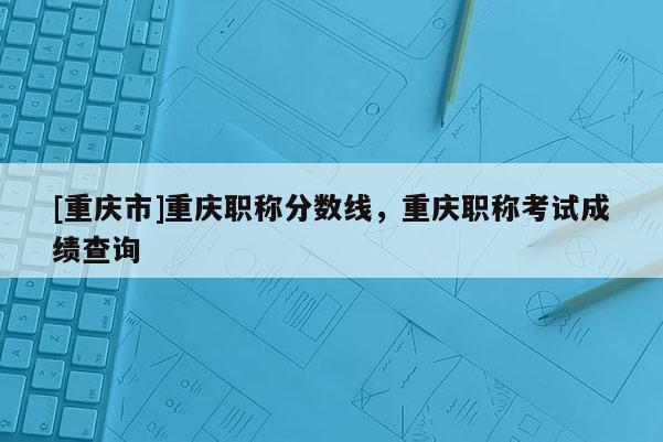 [重慶市]重慶職稱分?jǐn)?shù)線，重慶職稱考試成績(jī)查詢