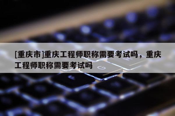 [重慶市]重慶工程師職稱需要考試嗎，重慶工程師職稱需要考試嗎