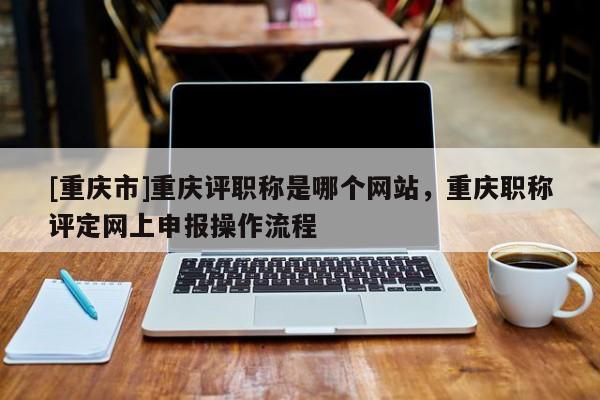 [重慶市]重慶評職稱是哪個網(wǎng)站，重慶職稱評定網(wǎng)上申報操作流程
