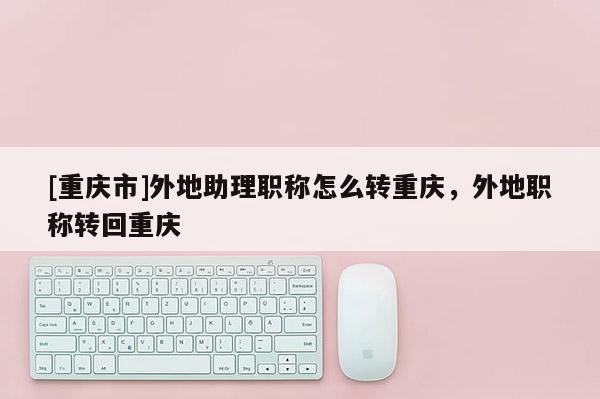 [重慶市]外地助理職稱怎么轉重慶，外地職稱轉回重慶