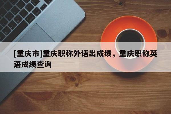 [重慶市]重慶職稱外語(yǔ)出成績(jī)，重慶職稱英語(yǔ)成績(jī)查詢