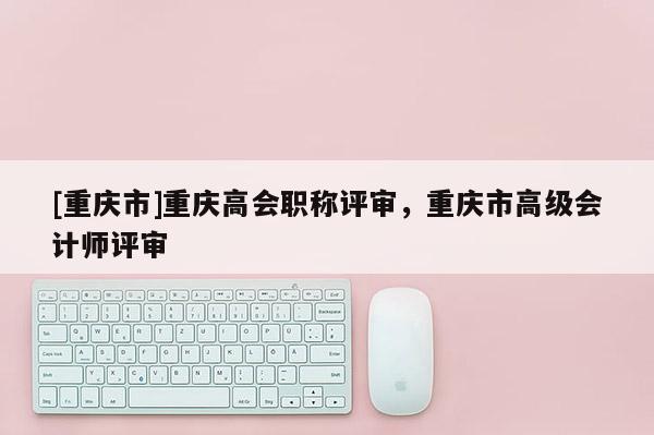 [重慶市]重慶高會職稱評審，重慶市高級會計師評審