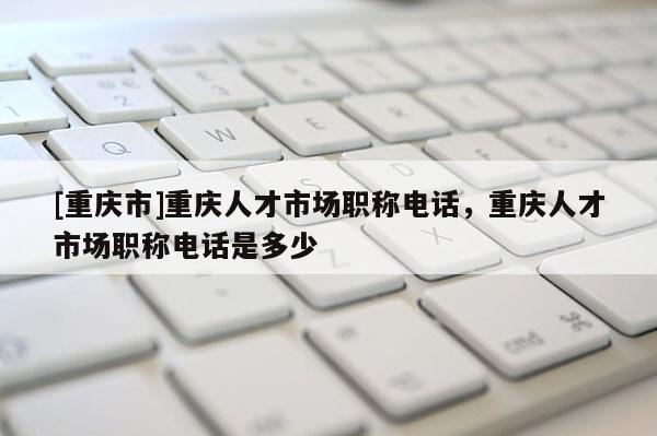 [重慶市]重慶人才市場(chǎng)職稱(chēng)電話(huà)，重慶人才市場(chǎng)職稱(chēng)電話(huà)是多少
