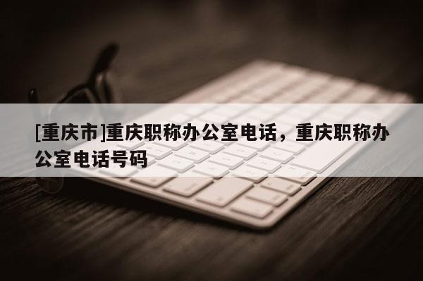 [重慶市]重慶職稱辦公室電話，重慶職稱辦公室電話號(hào)碼
