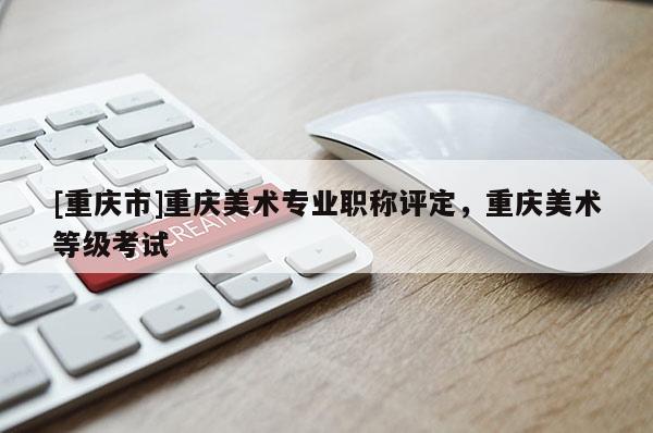[重慶市]重慶美術(shù)專業(yè)職稱評定，重慶美術(shù)等級考試