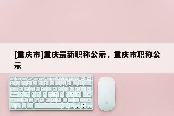 [重慶市]重慶最新職稱公示，重慶市職稱公示