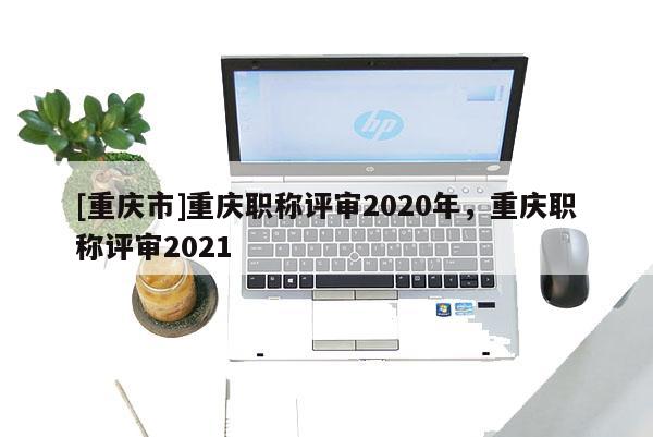 [重慶市]重慶職稱評審2020年，重慶職稱評審2021
