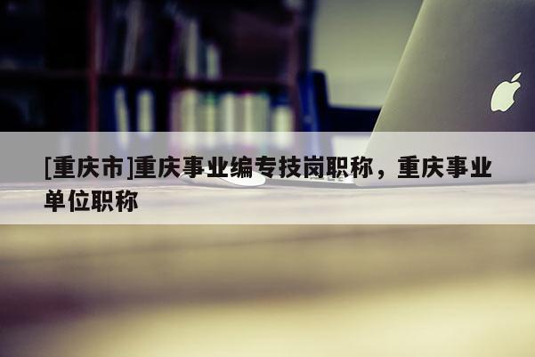 [重慶市]重慶事業(yè)編專(zhuān)技崗職稱(chēng)，重慶事業(yè)單位職稱(chēng)