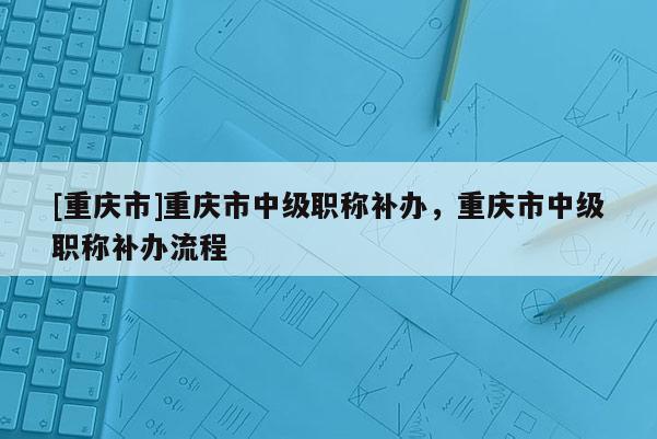 [重慶市]重慶市中級(jí)職稱補(bǔ)辦，重慶市中級(jí)職稱補(bǔ)辦流程