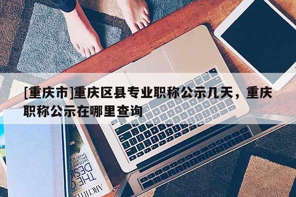 [重慶市]重慶區(qū)縣專業(yè)職稱公示幾天，重慶職稱公示在哪里查詢