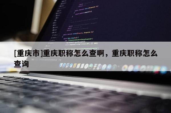 [重慶市]重慶職稱怎么查啊，重慶職稱怎么查詢