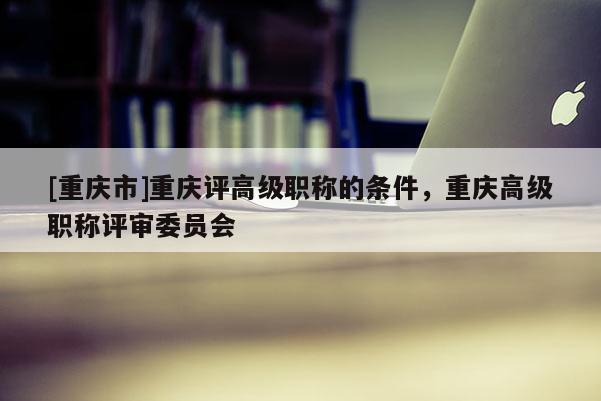 [重慶市]重慶評高級職稱的條件，重慶高級職稱評審委員會